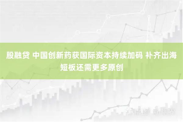 股融贷 中国创新药获国际资本持续加码 补齐出海短板还需更多原创