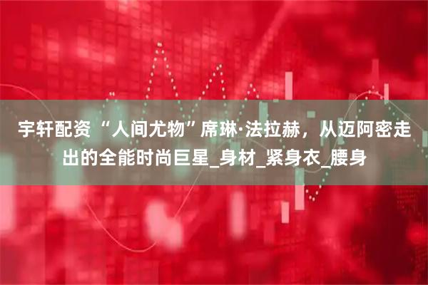 宇轩配资 “人间尤物”席琳·法拉赫，从迈阿密走出的全能时尚巨星_身材_紧身衣_腰身