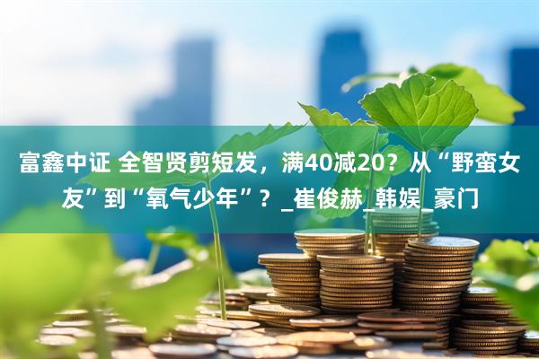 富鑫中证 全智贤剪短发，满40减20？从“野蛮女友”到“氧气少年”？_崔俊赫_韩娱_豪门