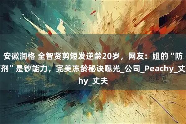 安徽润格 全智贤剪短发逆龄20岁，网友：姐的“防腐剂”是钞能力，完美冻龄秘诀曝光_公司_Peachy_丈夫
