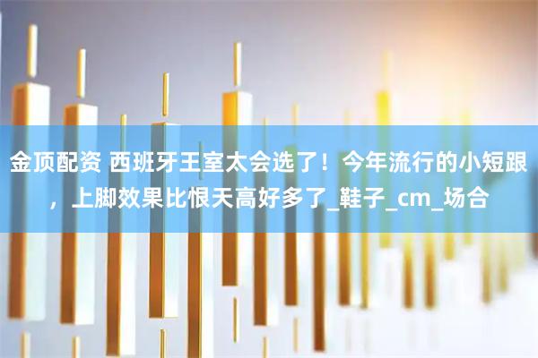 金顶配资 西班牙王室太会选了！今年流行的小短跟，上脚效果比恨天高好多了_鞋子_cm_场合